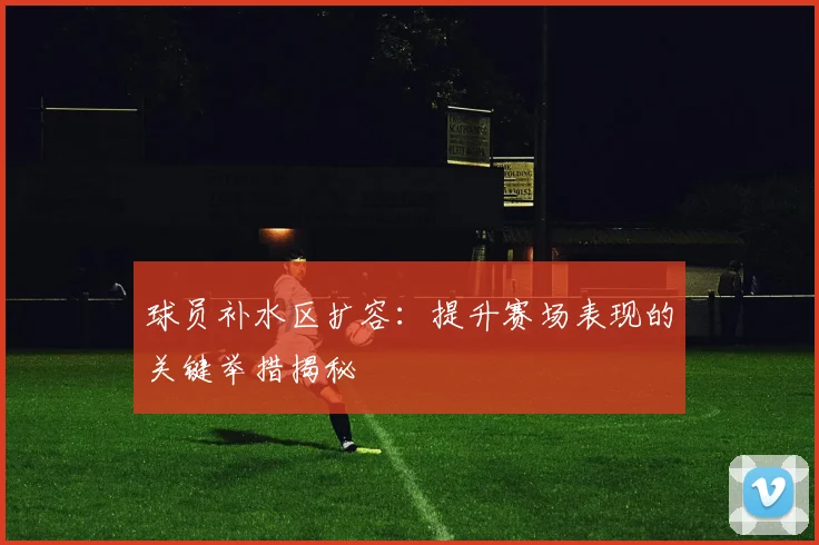 球员补水区扩容：提升赛场表现的关键举措揭秘