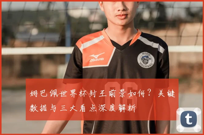 姆巴佩世界杯封王前景如何？关键数据与三大看点深度解析