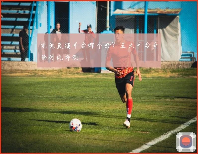 电竞直播平台哪个好？五大平台全面对比评测