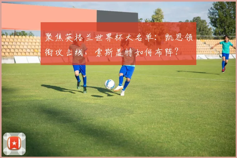 聚焦英格兰世界杯大名单：凯恩领衔攻击线，索斯盖特如何布阵？