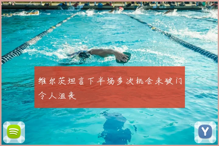 维尔茨坦言下半场多次机会未破门令人沮丧