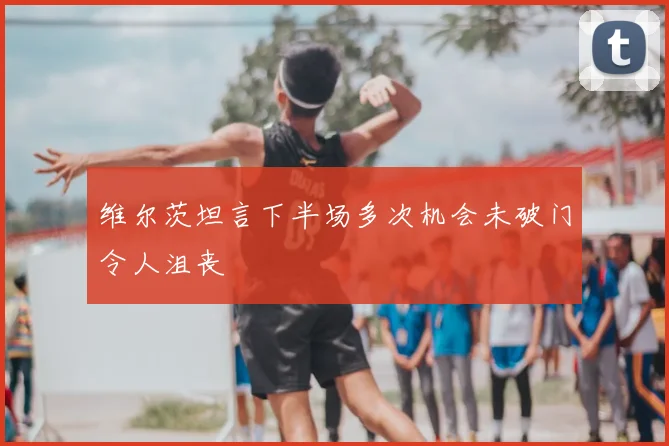 维尔茨坦言下半场多次机会未破门令人沮丧